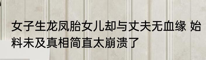 女子生龙凤胎女儿却与丈夫无血缘 始料未及真相简直太崩溃了