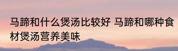 马蹄和什么煲汤比较好 马蹄和哪种食材煲汤营养美味