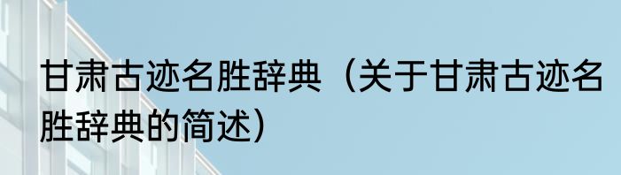 甘肃古迹名胜辞典（关于甘肃古迹名胜辞典的简述）