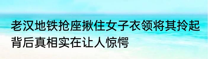 老汉地铁抢座揪住女子衣领将其拎起 背后真相实在让人惊愕
