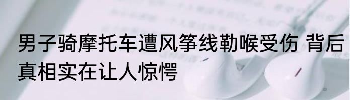 男子骑摩托车遭风筝线勒喉受伤 背后真相实在让人惊愕