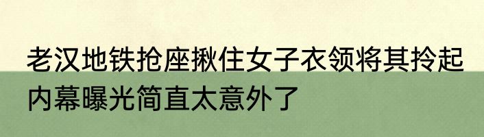 老汉地铁抢座揪住女子衣领将其拎起 内幕曝光简直太意外了