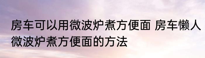房车可以用微波炉煮方便面 房车懒人微波炉煮方便面的方法