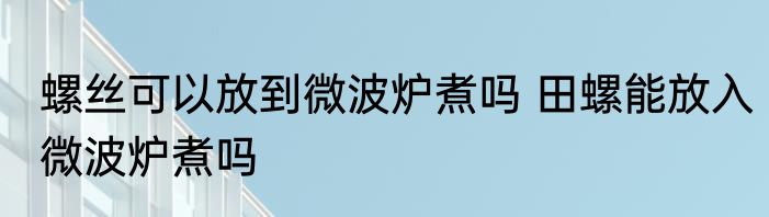 螺丝可以放到微波炉煮吗 田螺能放入微波炉煮吗