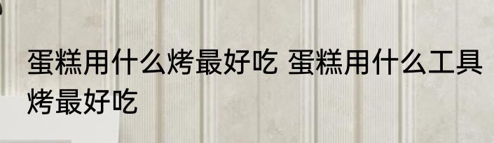 蛋糕用什么烤最好吃 蛋糕用什么工具烤最好吃
