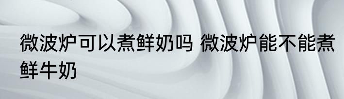 微波炉可以煮鲜奶吗 微波炉能不能煮鲜牛奶