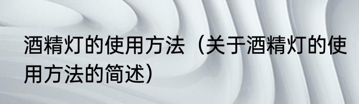 酒精灯的使用方法（关于酒精灯的使用方法的简述）