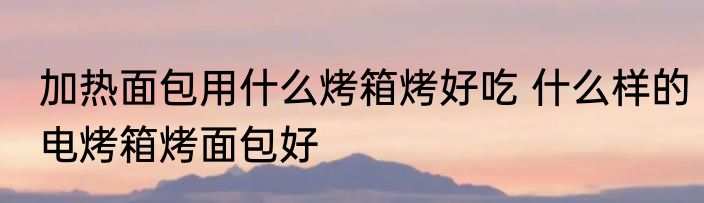 加热面包用什么烤箱烤好吃 什么样的电烤箱烤面包好