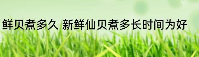 鲜贝煮多久 新鲜仙贝煮多长时间为好