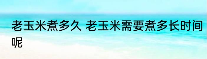 老玉米煮多久 老玉米需要煮多长时间呢