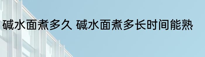 碱水面煮多久 碱水面煮多长时间能熟