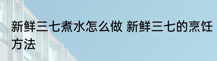 新鲜三七煮水怎么做 新鲜三七的烹饪方法