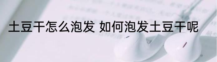 土豆干怎么泡发 如何泡发土豆干呢