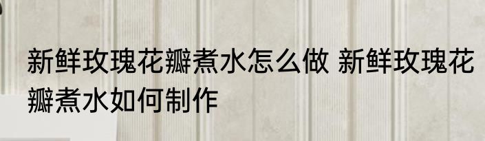 新鲜玫瑰花瓣煮水怎么做 新鲜玫瑰花瓣煮水如何制作