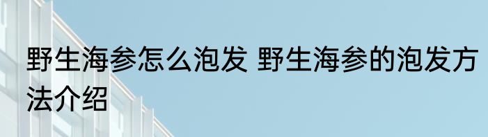 野生海参怎么泡发 野生海参的泡发方法介绍