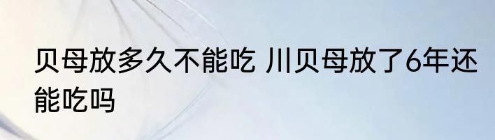 贝母放多久不能吃 川贝母放了6年还能吃吗