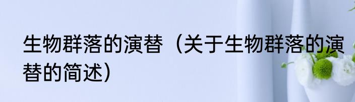 生物群落的演替（关于生物群落的演替的简述）