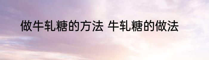 做牛轧糖的方法 牛轧糖的做法