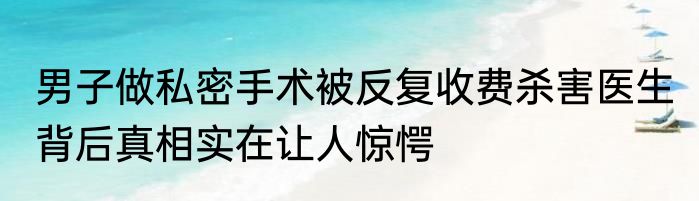 男子做私密手术被反复收费杀害医生 背后真相实在让人惊愕