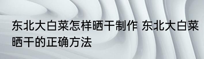 东北大白菜怎样晒干制作 东北大白菜晒干的正确方法