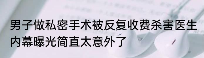 男子做私密手术被反复收费杀害医生 内幕曝光简直太意外了