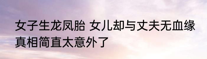 女子生龙凤胎 女儿却与丈夫无血缘 真相简直太意外了