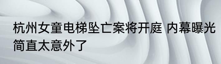 杭州女童电梯坠亡案将开庭 内幕曝光简直太意外了