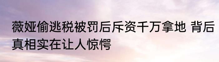 薇娅偷逃税被罚后斥资千万拿地 背后真相实在让人惊愕