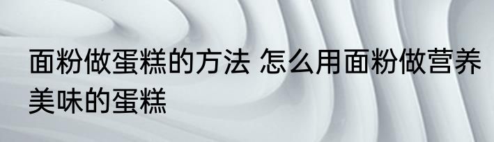 面粉做蛋糕的方法 怎么用面粉做营养美味的蛋糕