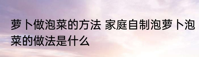 萝卜做泡菜的方法 家庭自制泡萝卜泡菜的做法是什么
