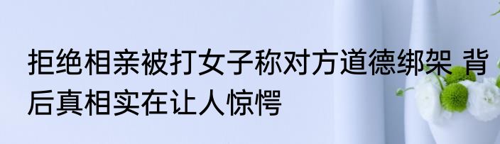 拒绝相亲被打女子称对方道德绑架 背后真相实在让人惊愕