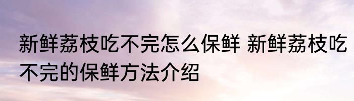 新鲜荔枝吃不完怎么保鲜 新鲜荔枝吃不完的保鲜方法介绍