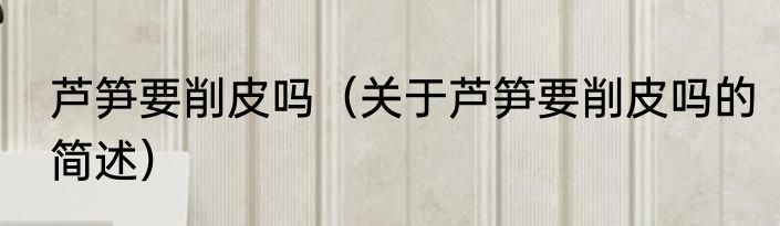 芦笋要削皮吗（关于芦笋要削皮吗的简述）