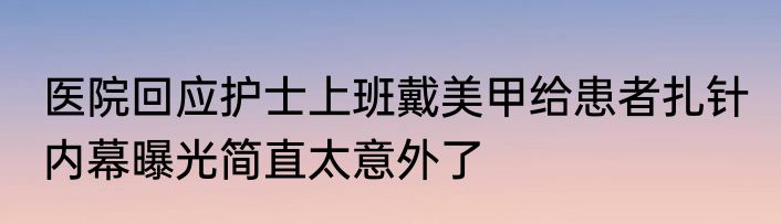 医院回应护士上班戴美甲给患者扎针 内幕曝光简直太意外了