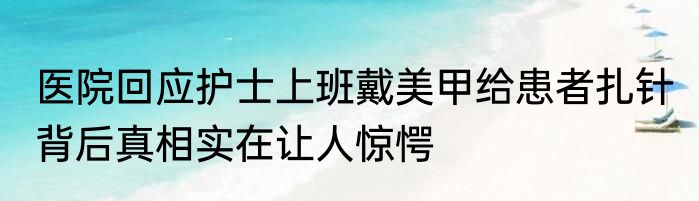 医院回应护士上班戴美甲给患者扎针 背后真相实在让人惊愕