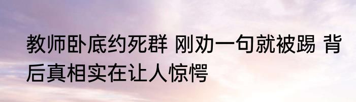 教师卧底约死群 刚劝一句就被踢 背后真相实在让人惊愕