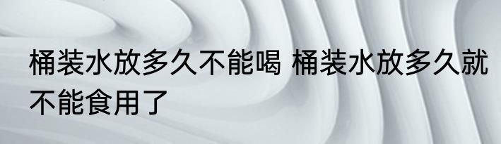 桶装水放多久不能喝 桶装水放多久就不能食用了
