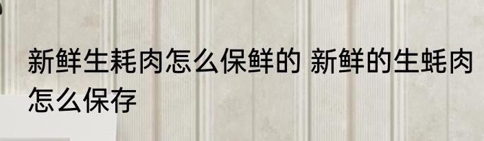 新鲜生耗肉怎么保鲜的 新鲜的生蚝肉怎么保存