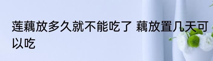 莲藕放多久就不能吃了 藕放置几天可以吃