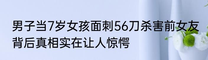 男子当7岁女孩面刺56刀杀害前女友 背后真相实在让人惊愕