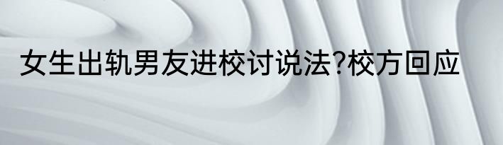 女生出轨男友进校讨说法?校方回应