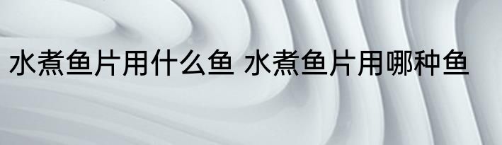 水煮鱼片用什么鱼 水煮鱼片用哪种鱼