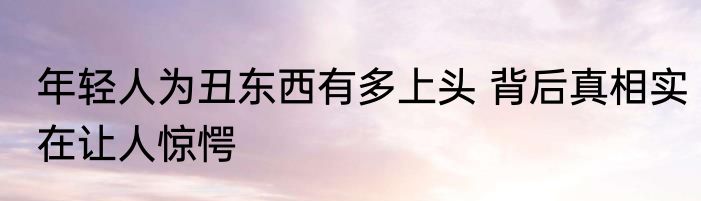 年轻人为丑东西有多上头 背后真相实在让人惊愕