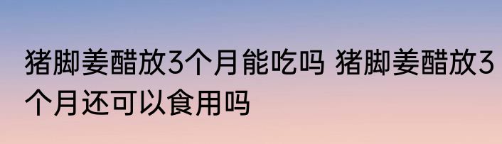 猪脚姜醋放3个月能吃吗 猪脚姜醋放3个月还可以食用吗