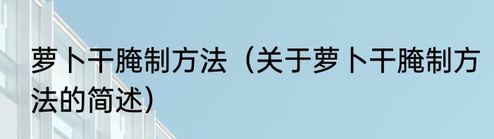萝卜干腌制方法（关于萝卜干腌制方法的简述）