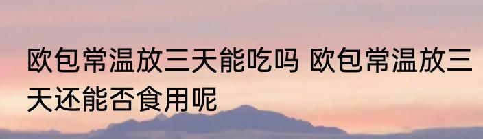 欧包常温放三天能吃吗 欧包常温放三天还能否食用呢