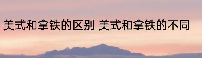 美式和拿铁的区别 美式和拿铁的不同