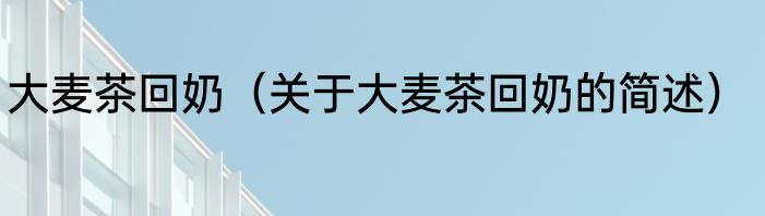 大麦茶回奶（关于大麦茶回奶的简述）