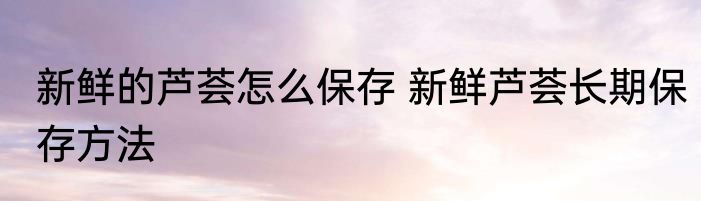 新鲜的芦荟怎么保存 新鲜芦荟长期保存方法