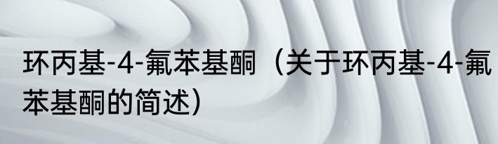 环丙基-4-氟苯基酮（关于环丙基-4-氟苯基酮的简述）